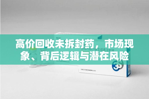 宜春高价回收未拆封药，市场现象、背后逻辑与潜在风险