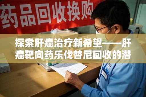 宜春探索肝癌治疗新希望——肝癌靶向药乐伐替尼回收的潜力与价值