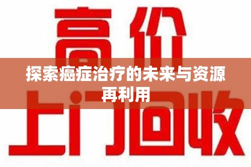 宜春探索癌症治疗的未来与资源再利用