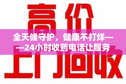 宜春全天候守护，健康不打烊——24小时收药电话让服务触手可及