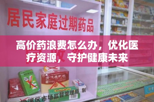 宜春高价药浪费怎么办，优化医疗资源，守护健康未来