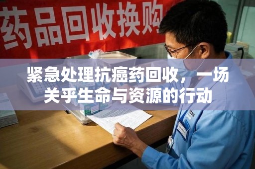 宜春紧急处理抗癌药回收，一场关乎生命与资源的行动