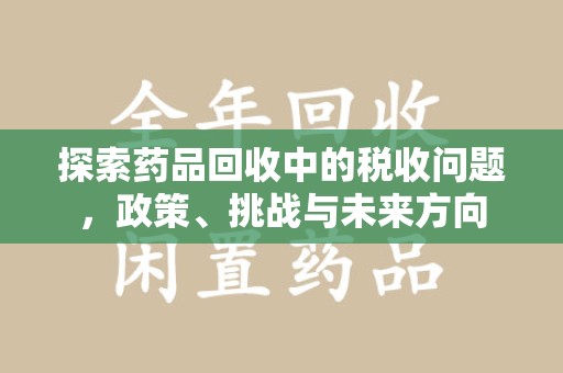 宜春探索药品回收中的税收问题，政策、挑战与未来方向