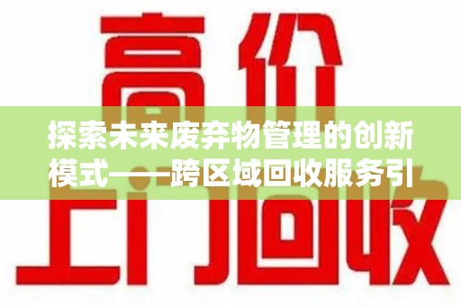 宜春探索未来废弃物管理的创新模式——跨区域回收服务引领环保新趋势