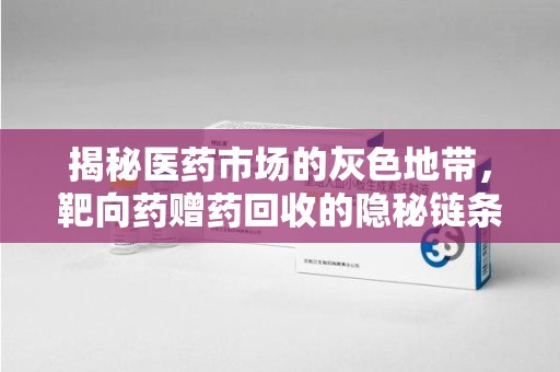 宜春揭秘医药市场的灰色地带，靶向药赠药回收的隐秘链条