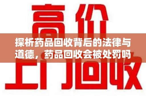 宜春探析药品回收背后的法律与道德，药品回收会被处罚吗，你真的了解吗？