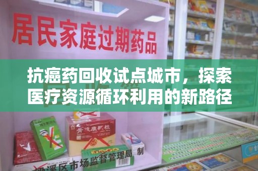 宜春抗癌药回收试点城市，探索医疗资源循环利用的新路径